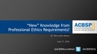 “New” Knowledge from
Professional Ethics Requirements?
Dr. Perry Glen Moore
June 17, 2016
@ACBSPAccredited #ACBSP2016
 
