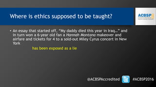 Where is ethics supposed to be taught?
@ACBSPAccredited #ACBSP2016
• An essay that started off, “My daddy died this year in Iraq…” and
in turn won a 6-year old fan a Hannah Montana makeover and
airfare and tickets for 4 to a sold-out Miley Cyrus concert in New
York
has been exposed as a lie
 
