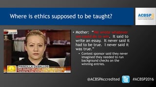 Where is ethics supposed to be taught?
• Mother: “We wrote whatever
we could do to win. It said to
write an essay. It never said it
had to be true. I never said it
was true.”
• Contest sponsor said they never
imagined they needed to run
background checks on the
winning entries.
@ACBSPAccredited #ACBSP2016
 