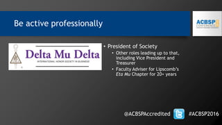 Be active professionally
@ACBSPAccredited #ACBSP2016
• President of Society
• Other roles leading up to that,
including Vice President and
Treasurer
• Faculty Adviser for Lipscomb’s
Eta Mu Chapter for 20+ years
 