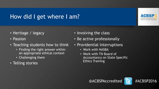 How did I get where I am?
• Heritage / legacy
• Passion
• Teaching students how to think
• Finding the right answer within
an appropriate ethical context
• Challenging them
• Telling stories
• Involving the class
• Be active professionally
• Providential interruptions
• Work with NASBA
• Work with TN Board of
Accountancy on State Specific
Ethics Training
@ACBSPAccredited #ACBSP2016
 
