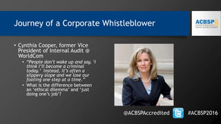 Journey of a Corporate Whistleblower
@ACBSPAccredited #ACBSP2016
• Cynthia Cooper, former Vice
President of Internal Audit @
WorldCom
• “People don’t wake up and say, ‘I
think I’ll become a criminal
today.’ Instead, it’s often a
slippery slope and we lose our
footing one step at a time.”
• What is the difference between
an ‘ethical dilemma’ and ‘just
doing one’s job’?
 