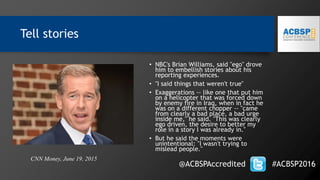 Tell stories
• NBC's Brian Williams, said "ego" drove
him to embellish stories about his
reporting experiences.
• "I said things that weren't true"
• Exaggerations -- like one that put him
on a helicopter that was forced down
by enemy fire in Iraq, when in fact he
was on a different chopper -- "came
from clearly a bad place, a bad urge
inside me," he said. "This was clearly
ego driven, the desire to better my
role in a story I was already in."
• But he said the moments were
unintentional: "I wasn't trying to
mislead people."
@ACBSPAccredited #ACBSP2016
CNN Money, June 19, 2015
 
