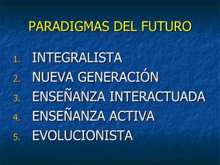 PARADIGMAS DEL FUTURO

1.   INTEGRALISTA
2.   NUEVA GENERACIÓN
3.   ENSEÑANZA INTERACTUADA
4.   ENSEÑANZA ACTIVA
5.   EVOLUCIONISTA
 