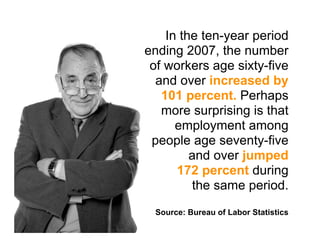 In the ten-year period
ending 2007, the number
 of workers age sixty-five
  and over increased by
   101 percent. Perhaps
   more surprising is that
      employment among
 people age seventy-five
         and over jumped
      172 percent during
         the same period.
 Source: Bureau of Labor Statistics
 