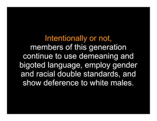 Intentionally or not,
   members of this generation
 continue to use demeaning and
bigoted language, employ gender
and racial double standards, and
 show deference to white males.
 