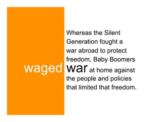 Whereas the Silent
         Generation fought a
         war abroad to protect
         freedom, Baby Boomers
waged war at home against
         the people and policies
         that limited that freedom.
 