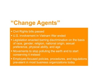 “Change Agents”
 Civil Rights bills passed
 U.S. involvement in Vietnam War ended
 Legislation enacted barring discrimination on the basis
  of race, gender, religion, national origin, sexual
  preference, physical ability, and age
 Movements to stop polluting the earth and to start
  conserving it instead
 Employee-focused policies, procedures, and regulations
  prevalent in most business organizations today
 