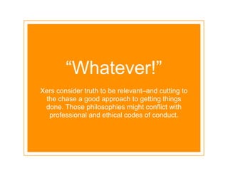 “Whatever!”
Xers consider truth to be relevant–and cutting to
 the chase a good approach to getting things
 done. Those philosophies might conflict with
  professional and ethical codes of conduct.
 