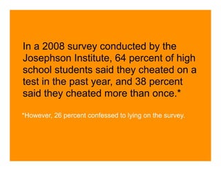 In a 2008 survey conducted by the
Josephson Institute, 64 percent of high
school students said they cheated on a
test in the past year, and 38 percent
said they cheated more than once.*

*However, 26 percent confessed to lying on the survey.
 