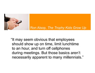 Ron Alsop, The Trophy Kids Grow Up


“It may seem obvious that employees
 should show up on time, limit lunchtime
 to an hour, and turn off cellphones
 during meetings. But those basics aren’t
 necessarily apparent to many millennials.”
 