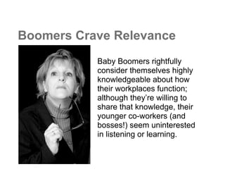 Boomers Crave Relevance
           Baby Boomers rightfully
           consider themselves highly
           knowledgeable about how
           their workplaces function;
           although they’re willing to
           share that knowledge, their
           younger co-workers (and
           bosses!) seem uninterested
           in listening or learning.
 