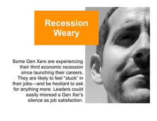 Recession
                   Weary


Some Gen Xers are experiencing
     their third economic recession
      since launching their careers.
   They are likely to feel “stuck” in
their jobs—and be hesitant to ask
 for anything more. Leaders could
         easily misread a Gen Xer’s
          silence as job satisfaction.
 