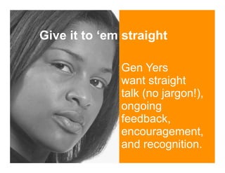 Give it to ‘em straight

              Gen Yers
              want straight
              talk (no jargon!),
              ongoing
              feedback,
              encouragement,
              and recognition.
 
