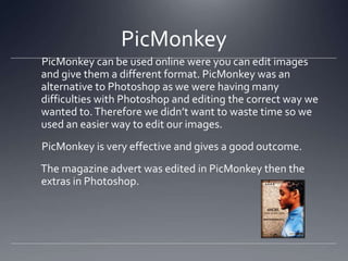 PicMonkey
PicMonkey can be used online were you can edit images
and give them a different format. PicMonkey was an
alternative to Photoshop as we were having many
difficulties with Photoshop and editing the correct way we
wanted to.Therefore we didn’t want to waste time so we
used an easier way to edit our images.
PicMonkey is very effective and gives a good outcome.
The magazine advert was edited in PicMonkey then the
extras in Photoshop.
 