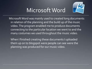 MicrosoftWord
MicrosoftWord was mainly used to created long documents
in relation of the planning and the build up of the music
video.The program enabled me to produce documents
connecting to the particular location we went to and the
many costumes we used throughout the music video.
When I finished creating these documents I uploaded
them up on to blogspot were people can see were the
planning was produced for our music video.
 