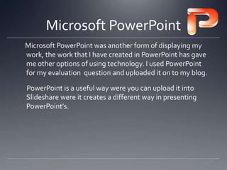 Microsoft PowerPoint
Microsoft PowerPoint was another form of displaying my
work, the work that I have created in PowerPoint has gave
me other options of using technology. I used PowerPoint
for my evaluation question and uploaded it on to my blog.
PowerPoint is a useful way were you can upload it into
ݺߣshare were it creates a different way in presenting
PowerPoint's.
 