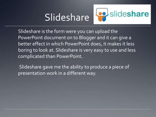 ݺߣshare
ݺߣshare is the form were you can upload the
PowerPoint document on to Blogger and it can give a
better effect in which PowerPoint does, it makes it less
boring to look at. ݺߣshare is very easy to use and less
complicated than PowerPoint.
ݺߣshare gave me the ability to produce a piece of
presentation work in a different way.
 