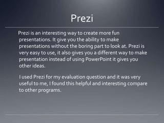 Prezi
Prezi is an interesting way to create more fun
presentations. It give you the ability to make
presentations without the boring part to look at. Prezi is
very easy to use, it also gives you a different way to make
presentation instead of using PowerPoint it gives you
other ideas.
I used Prezi for my evaluation question and it was very
useful to me, I found this helpful and interesting compare
to other programs.
 
