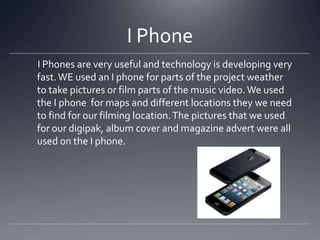 I Phone
I Phones are very useful and technology is developing very
fast.WE used an I phone for parts of the project weather
to take pictures or film parts of the music video. We used
the I phone for maps and different locations they we need
to find for our filming location.The pictures that we used
for our digipak, album cover and magazine advert were all
used on the I phone.
 