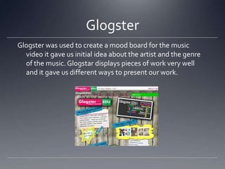 Glogster
Glogster was used to create a mood board for the music
video it gave us initial idea about the artist and the genre
of the music. Glogstar displays pieces of work very well
and it gave us different ways to present our work.
 