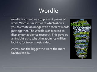 Wordle
Wordle is a great way to present pieces of
work,Wordle is a software which allows
you to create an image with different words
put together,TheWordle was created to
display our audience research.This gave us
an insight as to what the audience will be
looking for in our music video.
As you can the bigger the word the more
favorable it is.
 