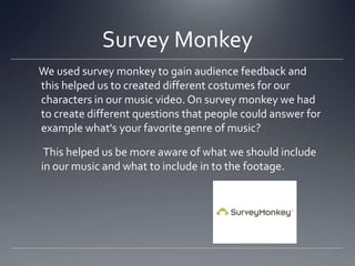 Survey Monkey
We used survey monkey to gain audience feedback and
this helped us to created different costumes for our
characters in our music video. On survey monkey we had
to create different questions that people could answer for
example what's your favorite genre of music?
This helped us be more aware of what we should include
in our music and what to include in to the footage.
 