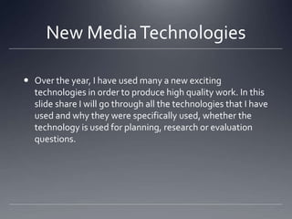 New MediaTechnologies
 Over the year, I have used many a new exciting
technologies in order to produce high quality work. In this
slide share I will go through all the technologies that I have
used and why they were specifically used, whether the
technology is used for planning, research or evaluation
questions.
 