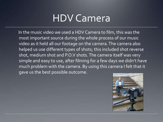 HDV Camera
In the music video we used a HDV Camera to film, this was the
most important source during the whole process of our music
video as it held all our footage on the camera.The camera also
helped us use different types of shots; this included shot reverse
shot, medium shot and P.O.V shots.The camera itself was very
simple and easy to use, after filming for a few days we didn’t have
much problem with the camera. By using this camera I felt that it
gave us the best possible outcome.
 