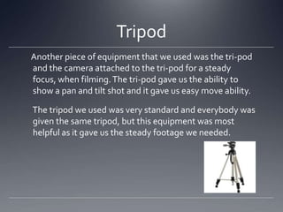 Tripod
Another piece of equipment that we used was the tri-pod
and the camera attached to the tri-pod for a steady
focus, when filming.The tri-pod gave us the ability to
show a pan and tilt shot and it gave us easy move ability.
The tripod we used was very standard and everybody was
given the same tripod, but this equipment was most
helpful as it gave us the steady footage we needed.
 