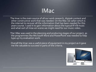 IMac
The Imac is the main source of all our work research, digipak content and
other constructive work that was needed. On the Mac we safari which is
the internet to recover all the information that has been needed for this
years course. I used it to gain information about the typical R’n’B music
and what sort of mise-en-scene we might need for our music video.
The I Mac was used in the planning and producing stages of our project, as
the programmes like Microsoft Word and PowerPoint was needed to help
type up my evaluation work.
Overall the Imac was a useful piece of equipment in my project as it gave
me the valuable to succeed in parts of the criteria.
 