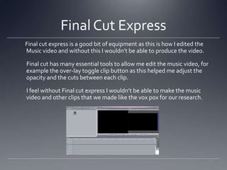 Final Cut Express
Final cut express is a good bit of equipment as this is how I edited the
Music video and without this I wouldn’t be able to produce the video.
Final cut has many essential tools to allow me edit the music video, for
example the over-lay toggle clip button as this helped me adjust the
opacity and the cuts between each clip.
I feel without Final cut express I wouldn’t be able to make the music
video and other clips that we made like the vox pox for our research.
 