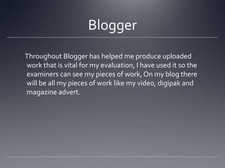 Blogger
Throughout Blogger has helped me produce uploaded
work that is vital for my evaluation, I have used it so the
examiners can see my pieces of work, On my blog there
will be all my pieces of work like my video, digipak and
magazine advert.
 