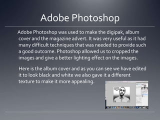 Adobe Photoshop
Adobe Photoshop was used to make the digipak, album
cover and the magazine advert. It was very useful as it had
many difficult techniques that was needed to provide such
a good outcome. Photoshop allowed us to cropped the
images and give a better lighting effect on the images.
Here is the album cover and as you can see we have edited
it to look black and white we also gave it a different
texture to make it more appealing.
 
