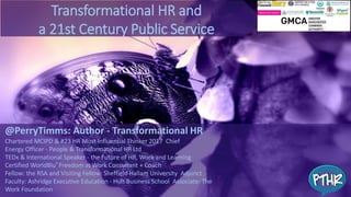 @PerryTimms: Author - Transformational HR
Chartered MCIPD & #23 HR Most Influential Thinker 2017 Chief
Energy Officer - People & Transformational HR Ltd
TEDx & International Speaker - the Future of HR, Work and Learning
Certified WorldBlu® Freedom at Work Consultant + Coach
Fellow: the RSA and Visiting Fellow: Sheffield Hallam University Adjunct
Faculty: Ashridge Executive Education - Hult Business School Associate: The
Work Foundation
Transformational HR and
a 21st Century Public Service
 