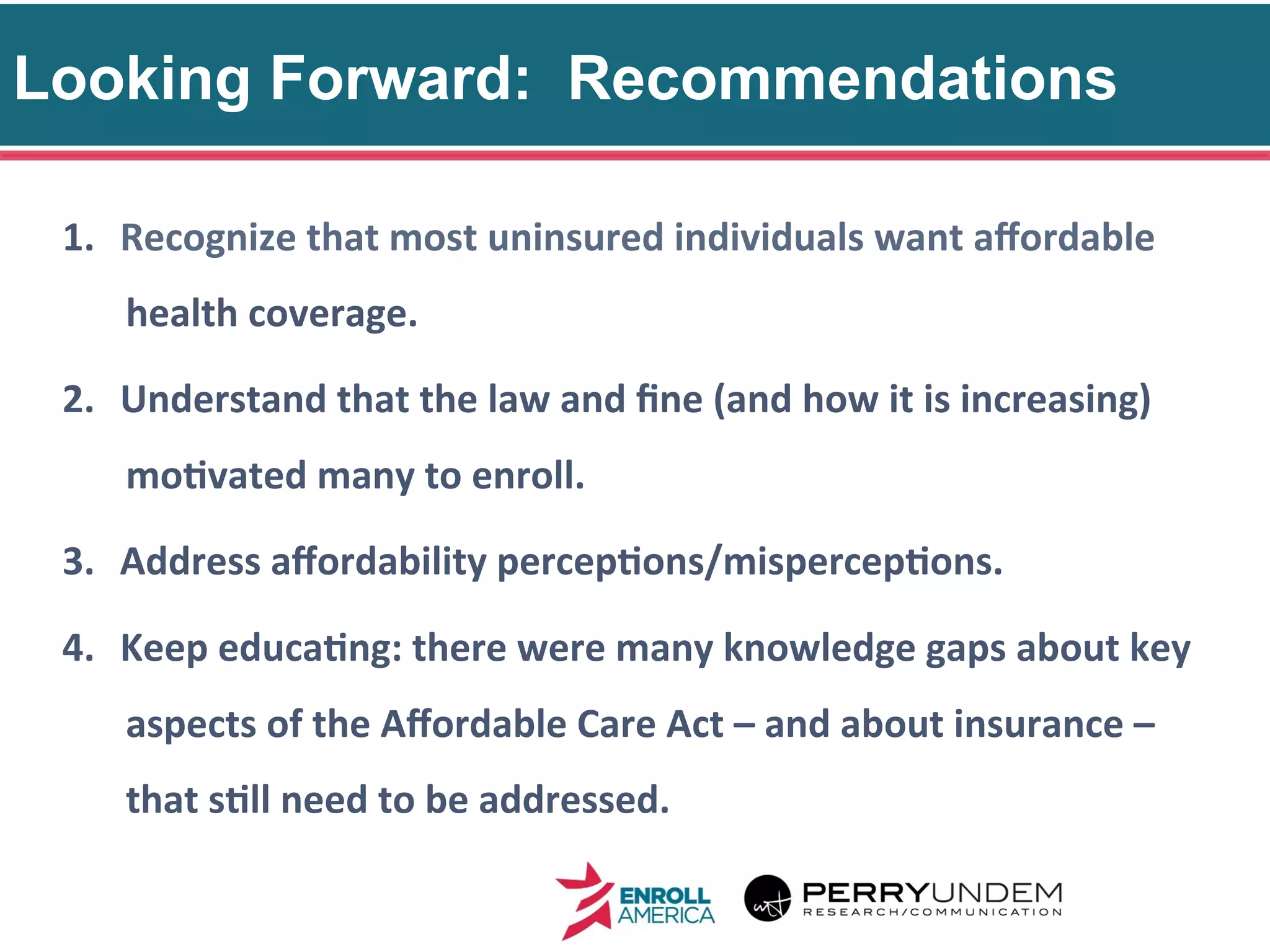Looking Forward: Recommendations
33
1.  Recognize	
  that	
  most	
  uninsured	
  individuals	
  want	
  aﬀordable	
  
health	
  coverage.	
  
2.  Understand	
  that	
  the	
  law	
  and	
  ﬁne	
  (and	
  how	
  it	
  is	
  increasing)	
  
mo@vated	
  many	
  to	
  enroll.	
  
3.  Address	
  aﬀordability	
  percep@ons/mispercep@ons.	
  
4.  Keep	
  educa@ng:	
  there	
  were	
  many	
  knowledge	
  gaps	
  about	
  key	
  
aspects	
  of	
  the	
  Aﬀordable	
  Care	
  Act	
  –	
  and	
  about	
  insurance	
  –	
  
that	
  s@ll	
  need	
  to	
  be	
  addressed.	
  
 