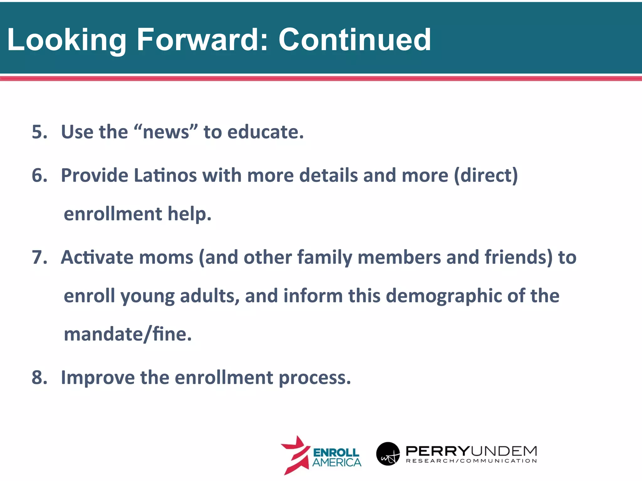Looking Forward: Continued
34
5.  Use	
  the	
  “news”	
  to	
  educate.	
  
6.  Provide	
  La@nos	
  with	
  more	
  details	
  and	
  more	
  (direct)	
  
enrollment	
  help.	
  
7.  Ac@vate	
  moms	
  (and	
  other	
  family	
  members	
  and	
  friends)	
  to	
  
enroll	
  young	
  adults,	
  and	
  inform	
  this	
  demographic	
  of	
  the	
  
mandate/ﬁne.	
  
8.  Improve	
  the	
  enrollment	
  process.	
  
 