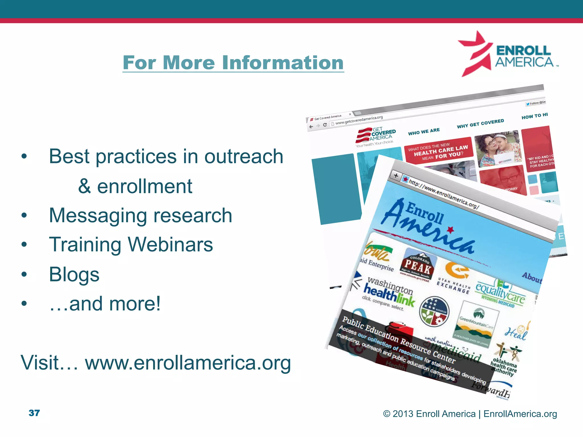 © 2013 Enroll America | EnrollAmerica.org
•  Best practices in outreach
& enrollment
•  Messaging research
•  Training Webinars
•  Blogs
•  …and more!
Visit… www.enrollamerica.org
37
For More Information
 