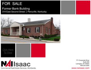 FOR  SALE 
 Former Bank Building 
 314 East Second Street │ Perryville, Kentucky 
                          Perryville, Kentucky 




 Click Here 
  To View 


                                                      771 Corporate Drive 
                                                                Suite 300 

               Isaac 
Commercial Real Estate Services, Worldwide. 
                                                     Lexington, KY 40503 
                                                            859.224.2000
                                                  www.naiisaac.com 
 