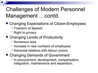 Challenges of Modern Personnel
Management …contd.
 Changing Expectations of Citizen-Employees
 Freedom of Speech
 Right to privacy
 Changing Levels of Productivity
 Numerous laws
 Increase in new numbers of employees
 Adversial relations with labour unions
 Changing Demands of Government
 In procurement, development, compensation,
integration, maintenance and separation.
 
