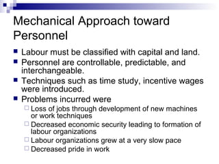 Mechanical Approach toward
Personnel
 Labour must be classified with capital and land.
 Personnel are controllable, predictable, and
interchangeable.
 Techniques such as time study, incentive wages
were introduced.
 Problems incurred were
 Loss of jobs through development of new machines
or work techniques
 Decreased economic security leading to formation of
labour organizations
 Labour organizations grew at a very slow pace
 Decreased pride in work
 