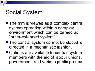  The firm is viewed as a complex central
system operating within a complex
environment which can be termed as
“outer-extended system”
 The central system cannot be closed &
directed in a mechanistic fashion.
 Options are available to central system
members with the aid of labour unions,
government, and various public groups.
Social System
 