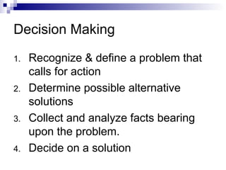 Decision Making
1. Recognize & define a problem that
calls for action
2. Determine possible alternative
solutions
3. Collect and analyze facts bearing
upon the problem.
4. Decide on a solution
 