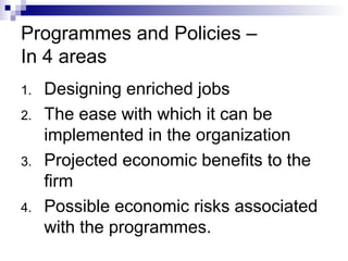 Programmes and Policies –
In 4 areas
1. Designing enriched jobs
2. The ease with which it can be
implemented in the organization
3. Projected economic benefits to the
firm
4. Possible economic risks associated
with the programmes.
 