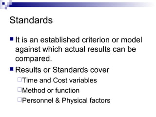 Standards
 It is an established criterion or model
against which actual results can be
compared.
 Results or Standards cover
Time and Cost variables
Method or function
Personnel & Physical factors
 