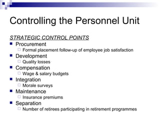 Controlling the Personnel Unit
STRATEGIC CONTROL POINTS
 Procurement
 Formal placement follow-up of employee job satisfaction
 Development
 Quality losses
 Compensation
 Wage & salary budgets
 Integration
 Morale surveys
 Maintenance
 Insurance premiums
 Separation
 Number of retirees participating in retirement programmes
 