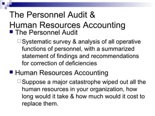 The Personnel Audit &
Human Resources Accounting
 The Personnel Audit
Systematic survey & analysis of all operative
functions of personnel, with a summarized
statement of findings and recommendations
for correction of deficiencies
 Human Resources Accounting
Suppose a major catastrophe wiped out all the
human resources in your organization, how
long would it take & how much would it cost to
replace them.
 