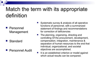 Match the term with its appropriate
definition
 Personnel
Management
 Standard
 Personnel Audit
 Systematic survey & analysis of all operative
functions of personnel, with a summarized
statement of findings and recommendations
for correction of deficiencies
 The planning, organizing, directing and
controlling Of the procurement, development,
compensation, integration, maintenance &
separation of human resources to the end that
individual, organizational, and societal
objectives are accomplished.
 It is an established criterion or model against
which actual results can be compared.
 