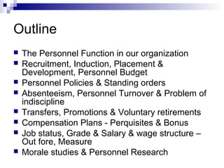 Outline
 The Personnel Function in our organization
 Recruitment, Induction, Placement &
Development, Personnel Budget
 Personnel Policies & Standing orders
 Absenteeism, Personnel Turnover & Problem of
indiscipline
 Transfers, Promotions & Voluntary retirements
 Compensation Plans - Perquisites & Bonus
 Job status, Grade & Salary & wage structure –
Out fore, Measure
 Morale studies & Personnel Research
 