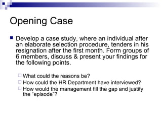 Opening Case
 Develop a case study, where an individual after
an elaborate selection procedure, tenders in his
resignation after the first month. Form groups of
6 members, discuss & present your findings for
the following points.
 What could the reasons be?
 How could the HR Department have interviewed?
 How would the management fill the gap and justify
the “episode”?
 